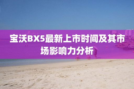 寶沃BX5最新上市時(shí)間及其市場(chǎng)影響力分析