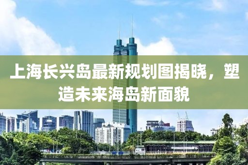 上海長(cháng)興島最新規劃圖揭曉，塑造未來(lái)海島新面貌