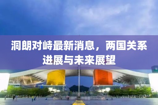 洞朗對峙最新消息，兩國關(guān)系進(jìn)展與未來(lái)展望