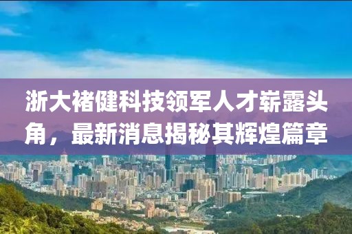 浙大褚健科技領(lǐng)軍人才嶄露頭角，最新消息揭秘其輝煌篇章