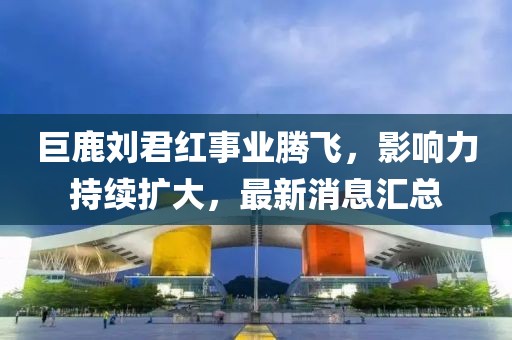 巨鹿劉君紅事業(yè)騰飛，影響力持續擴大，最新消息匯總