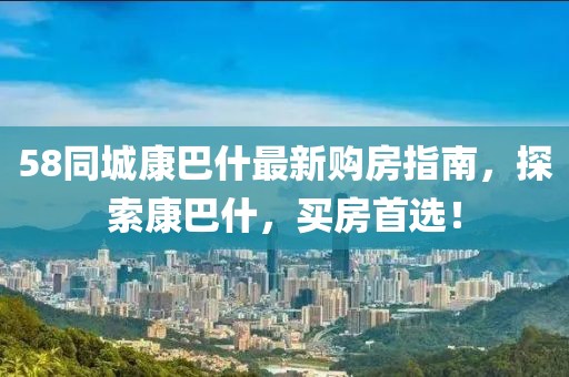 58同城康巴什最新購房指南，探索康巴什，買(mǎi)房首選！