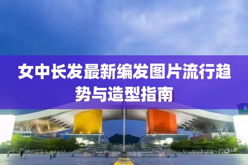 女中長(cháng)發(fā)最新編發(fā)圖片流行趨勢與造型指南