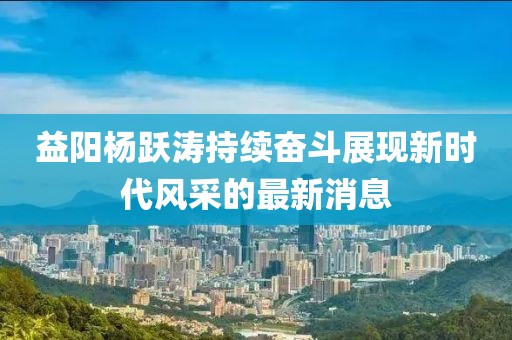 益陽(yáng)楊躍濤持續奮斗展現新時(shí)代風(fēng)采的最新消息