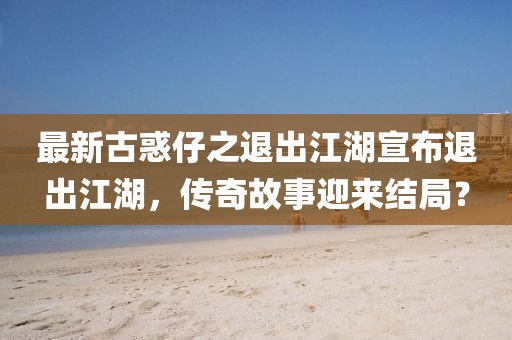 最新古惑仔之退出江湖宣布退出江湖，傳奇故事迎來(lái)結局？