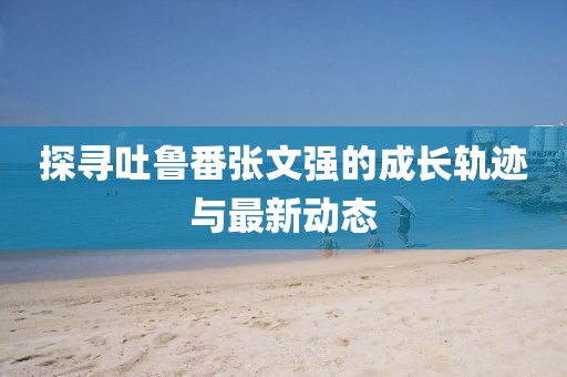 探尋吐魯番張文強的成長(cháng)軌跡與最新動(dòng)態(tài)
