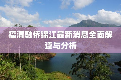福清融僑錦江最新消息全面解讀與分析