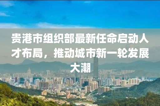 貴港市組織部最新任命啟動(dòng)人才布局，推動(dòng)城市新一輪發(fā)展大潮
