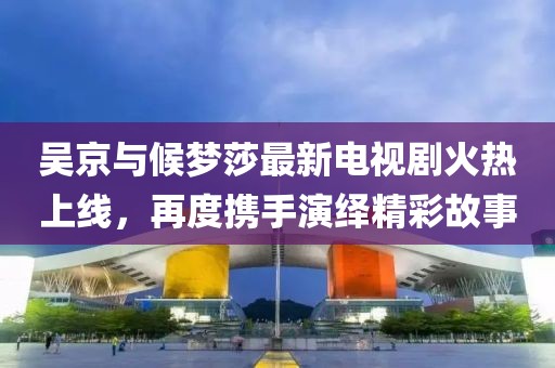 吳京與候夢(mèng)莎最新電視劇火熱上線(xiàn)，再度攜手演繹精彩故事