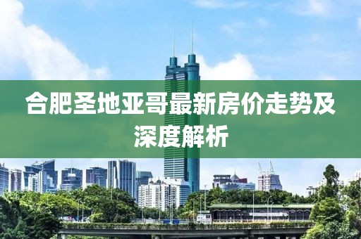 合肥圣地亞哥最新房?jì)r(jià)走勢及深度解析