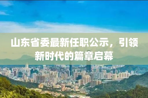 山東省委最新任職公示，引領(lǐng)新時(shí)代的篇章啟幕