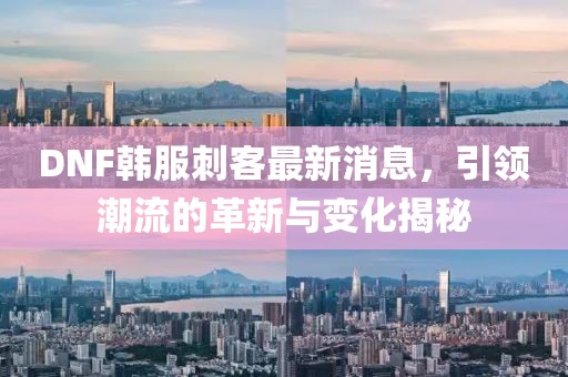 DNF韓服刺客最新消息，引領(lǐng)潮流的革新與變化揭秘