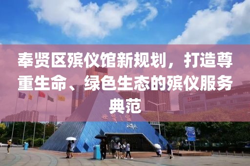 奉賢區殯儀館新規劃，打造尊重生命、綠色生態(tài)的殯儀服務(wù)典范