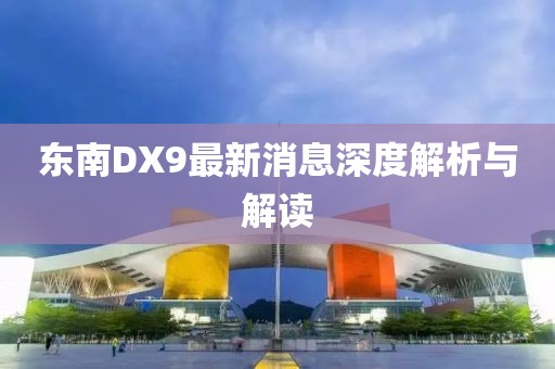 東南DX9最新消息深度解析與解讀