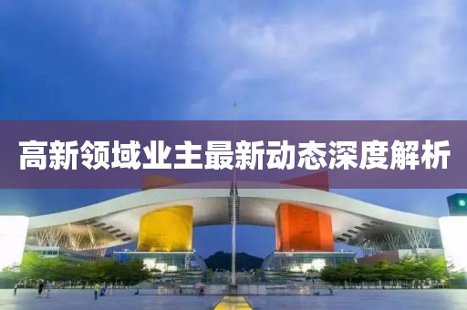 高新領(lǐng)域業(yè)主最新動(dòng)態(tài)深度解析