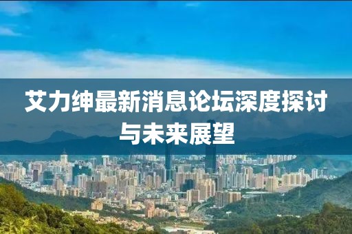 艾力紳最新消息論壇深度探討與未來(lái)展望
