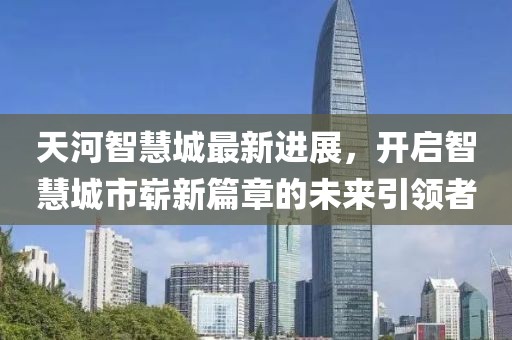 天河智慧城最新進(jìn)展，開(kāi)啟智慧城市嶄新篇章的未來(lái)引領(lǐng)者