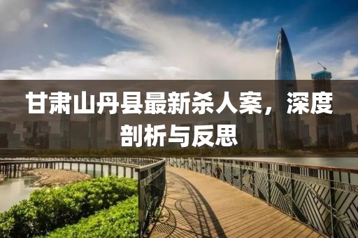 甘肅山丹縣最新殺人案，深度剖析與反思
