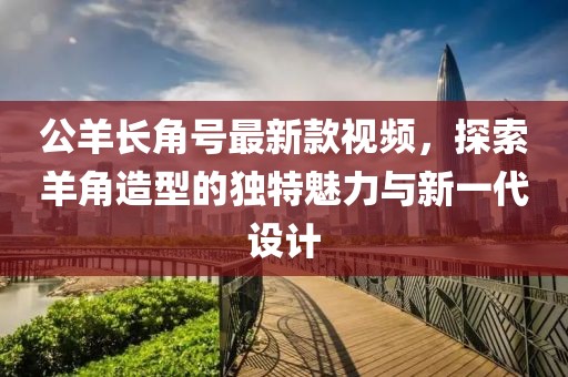 公羊長(cháng)角號最新款視頻，探索羊角造型的獨特魅力與新一代設計