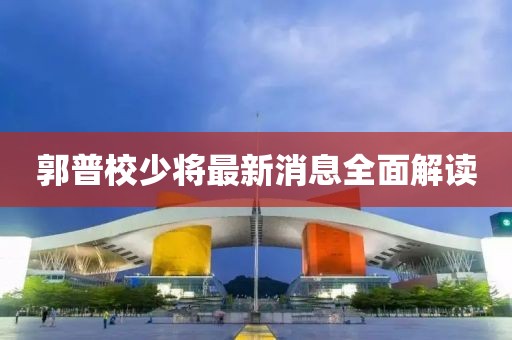 郭普校少將最新消息全面解讀