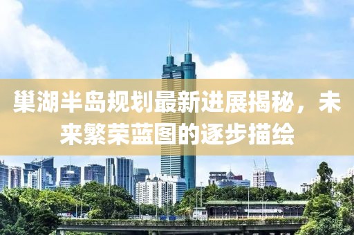 巢湖半島規劃最新進(jìn)展揭秘，未來(lái)繁榮藍圖的逐步描繪