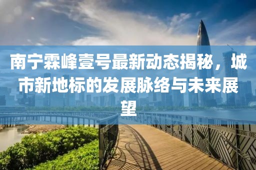 南寧霖峰壹號最新動(dòng)態(tài)揭秘，城市新地標的發(fā)展脈絡(luò )與未來(lái)展望