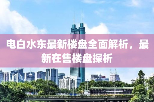 電白水東最新樓盤(pán)全面解析，最新在售樓盤(pán)探析