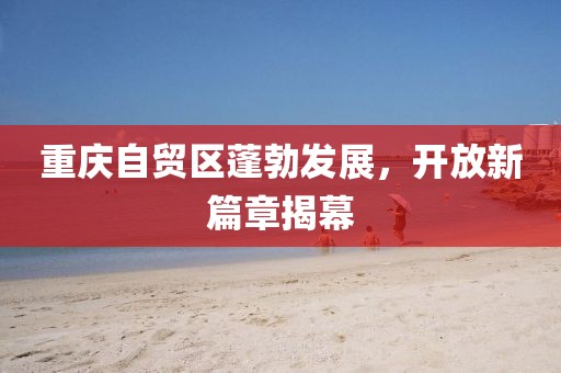 重慶自貿區蓬勃發(fā)展，開(kāi)放新篇章揭幕