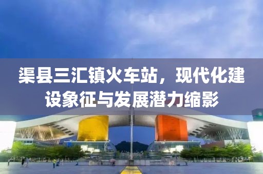 渠縣三匯鎮火車(chē)站，現代化建設象征與發(fā)展潛力縮影