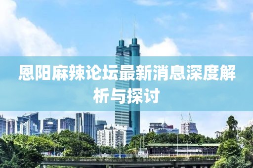 恩陽(yáng)麻辣論壇最新消息深度解析與探討