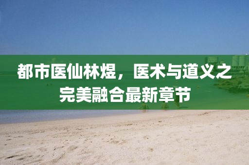 都市醫仙林煜，醫術(shù)與道義之完美融合最新章節