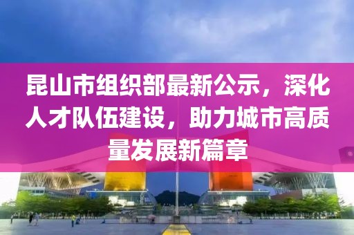 昆山市組織部最新公示，深化人才隊伍建設，助力城市高質(zhì)量發(fā)展新篇章