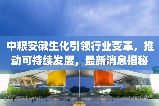 中糧安徽生化引領(lǐng)行業(yè)變革，推動(dòng)可持續發(fā)展，最新消息揭秘