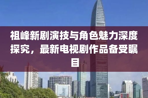 祖峰新劇演技與角色魅力深度探究，最新電視劇作品備受矚目