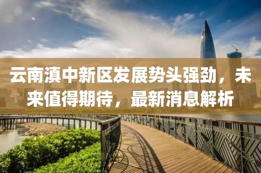 云南滇中新區發(fā)展勢頭強勁，未來(lái)值得期待，最新消息解析
