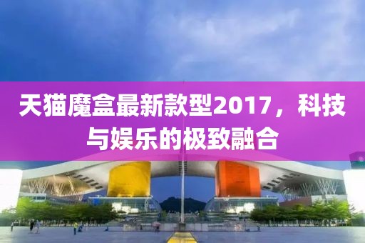 天貓魔盒最新款型2017，科技與娛樂(lè )的極致融合