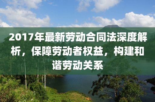 2017年最新勞動(dòng)合同法深度解析，保障勞動(dòng)者權益，構建和諧勞動(dòng)關(guān)系