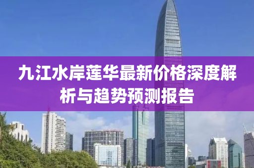 九江水岸蓮華最新價(jià)格深度解析與趨勢預測報告