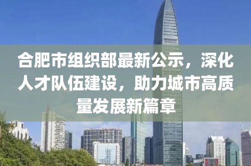 合肥市組織部最新公示，深化人才隊伍建設，助力城市高質(zhì)量發(fā)展新篇章