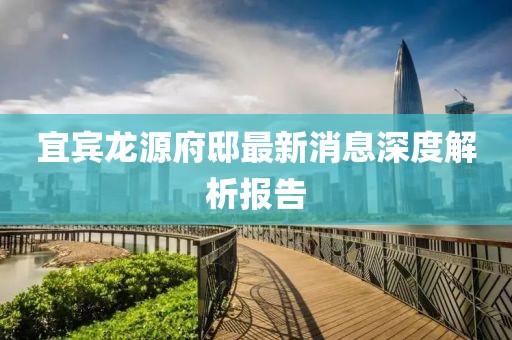 宜賓龍源府邸最新消息深度解析報告