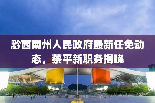 黔西南州人民政府最新任免動(dòng)態(tài)，蔡平新職務(wù)揭曉