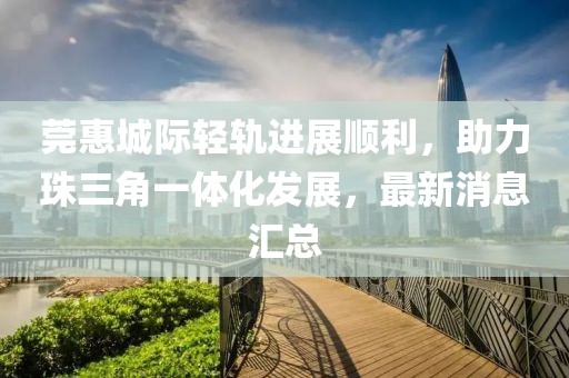 莞惠城際輕軌進(jìn)展順利，助力珠三角一體化發(fā)展，最新消息匯總