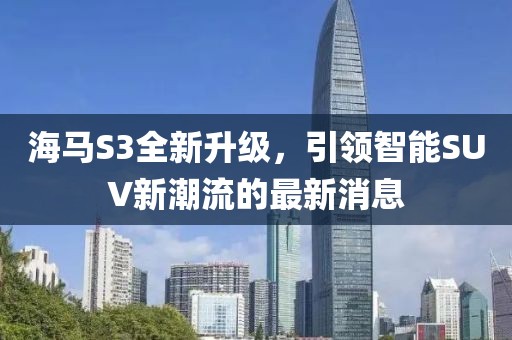 海馬S3全新升級，引領(lǐng)智能SUV新潮流的最新消息