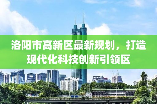 洛陽(yáng)市高新區最新規劃，打造現代化科技創(chuàng  )新引領(lǐng)區