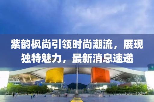 紫韻楓尚引領(lǐng)時(shí)尚潮流，展現獨特魅力，最新消息速遞