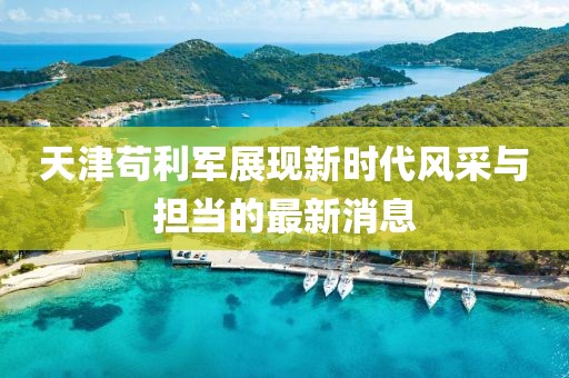 天津茍利軍展現新時(shí)代風(fēng)采與擔當的最新消息