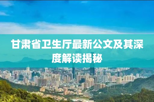 甘肅省衛生廳最新公文及其深度解讀揭秘