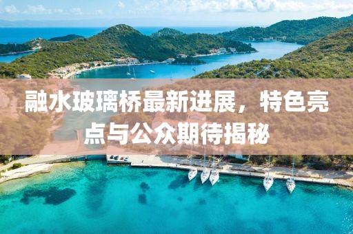 融水玻璃橋最新進(jìn)展，特色亮點(diǎn)與公眾期待揭秘