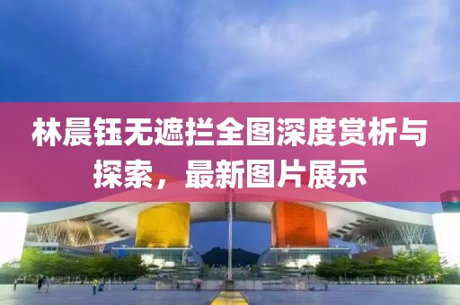 林晨鈺無(wú)遮攔全圖深度賞析與探索，最新圖片展示