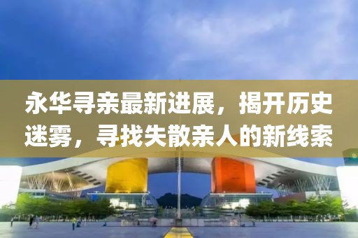 永華尋親最新進(jìn)展，揭開(kāi)歷史迷霧，尋找失散親人的新線(xiàn)索